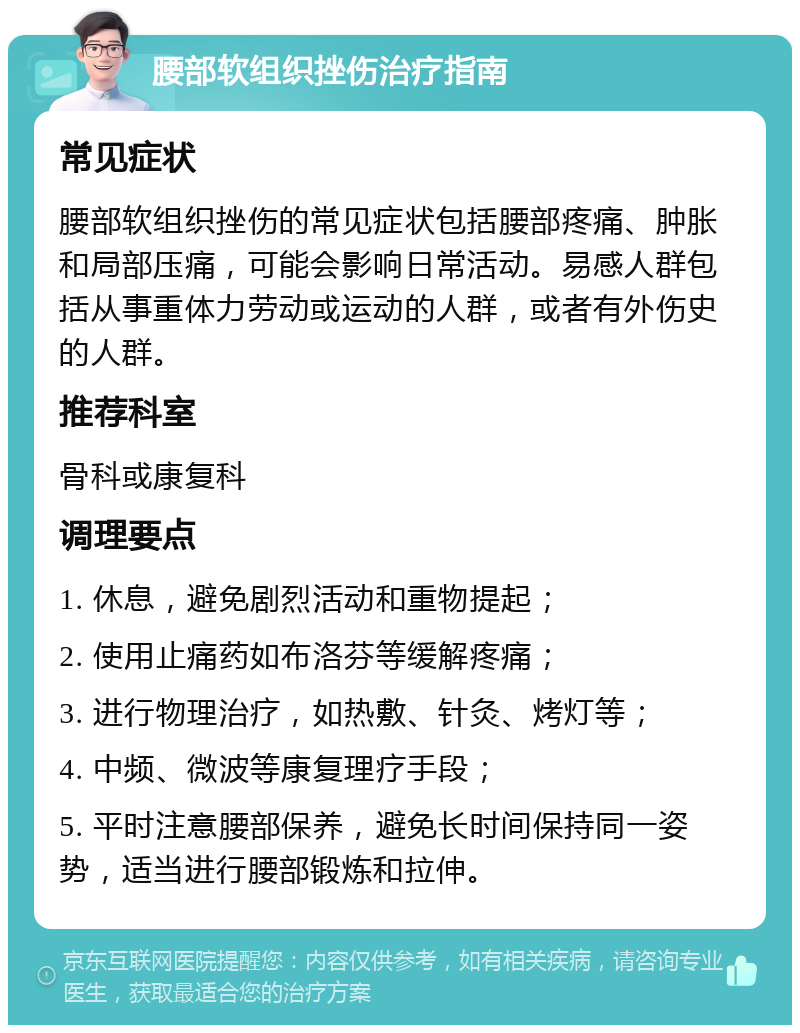 腰部软组织挫伤治疗指南 常见症状 腰部软组织挫伤的常见症状包括腰部疼痛、肿胀和局部压痛，可能会影响日常活动。易感人群包括从事重体力劳动或运动的人群，或者有外伤史的人群。 推荐科室 骨科或康复科 调理要点 1. 休息，避免剧烈活动和重物提起； 2. 使用止痛药如布洛芬等缓解疼痛； 3. 进行物理治疗，如热敷、针灸、烤灯等； 4. 中频、微波等康复理疗手段； 5. 平时注意腰部保养，避免长时间保持同一姿势，适当进行腰部锻炼和拉伸。