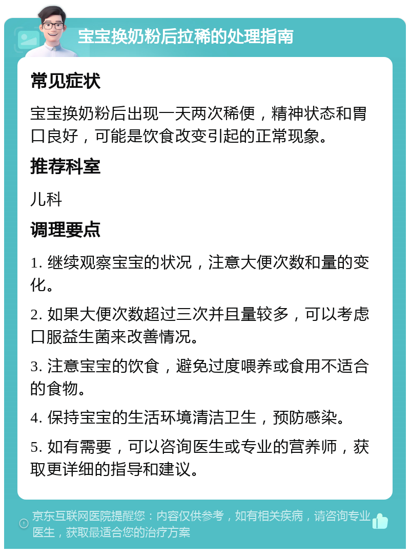 宝宝换奶粉后拉稀的处理指南 常见症状 宝宝换奶粉后出现一天两次稀便，精神状态和胃口良好，可能是饮食改变引起的正常现象。 推荐科室 儿科 调理要点 1. 继续观察宝宝的状况，注意大便次数和量的变化。 2. 如果大便次数超过三次并且量较多，可以考虑口服益生菌来改善情况。 3. 注意宝宝的饮食，避免过度喂养或食用不适合的食物。 4. 保持宝宝的生活环境清洁卫生，预防感染。 5. 如有需要，可以咨询医生或专业的营养师，获取更详细的指导和建议。