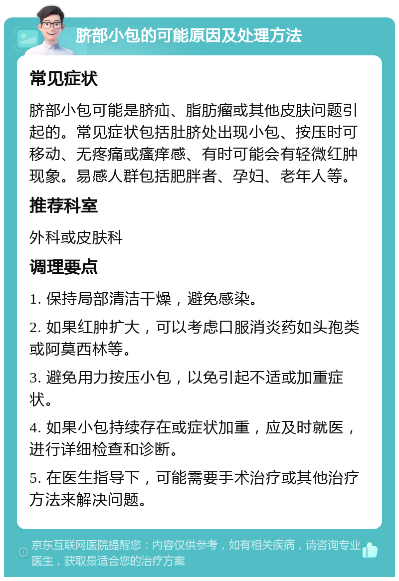 脐部小包的可能原因及处理方法 常见症状 脐部小包可能是脐疝、脂肪瘤或其他皮肤问题引起的。常见症状包括肚脐处出现小包、按压时可移动、无疼痛或瘙痒感、有时可能会有轻微红肿现象。易感人群包括肥胖者、孕妇、老年人等。 推荐科室 外科或皮肤科 调理要点 1. 保持局部清洁干燥，避免感染。 2. 如果红肿扩大，可以考虑口服消炎药如头孢类或阿莫西林等。 3. 避免用力按压小包，以免引起不适或加重症状。 4. 如果小包持续存在或症状加重，应及时就医，进行详细检查和诊断。 5. 在医生指导下，可能需要手术治疗或其他治疗方法来解决问题。