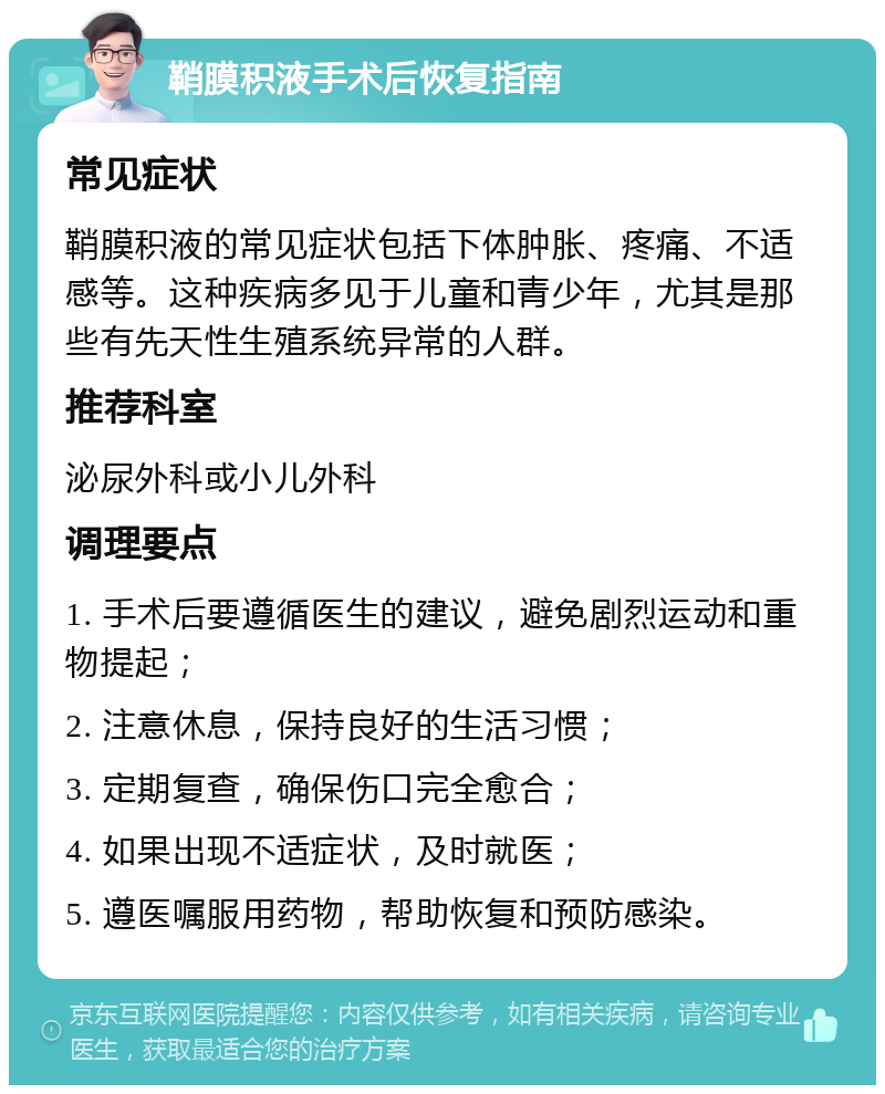 鞘膜积液手术后恢复指南 常见症状 鞘膜积液的常见症状包括下体肿胀、疼痛、不适感等。这种疾病多见于儿童和青少年，尤其是那些有先天性生殖系统异常的人群。 推荐科室 泌尿外科或小儿外科 调理要点 1. 手术后要遵循医生的建议，避免剧烈运动和重物提起； 2. 注意休息，保持良好的生活习惯； 3. 定期复查，确保伤口完全愈合； 4. 如果出现不适症状，及时就医； 5. 遵医嘱服用药物，帮助恢复和预防感染。