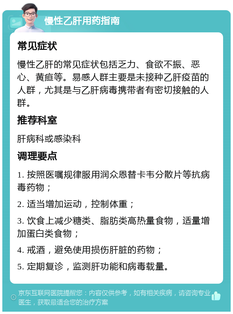 慢性乙肝用药指南 常见症状 慢性乙肝的常见症状包括乏力、食欲不振、恶心、黄疸等。易感人群主要是未接种乙肝疫苗的人群，尤其是与乙肝病毒携带者有密切接触的人群。 推荐科室 肝病科或感染科 调理要点 1. 按照医嘱规律服用润众恩替卡韦分散片等抗病毒药物； 2. 适当增加运动，控制体重； 3. 饮食上减少糖类、脂肪类高热量食物，适量增加蛋白类食物； 4. 戒酒，避免使用损伤肝脏的药物； 5. 定期复诊，监测肝功能和病毒载量。