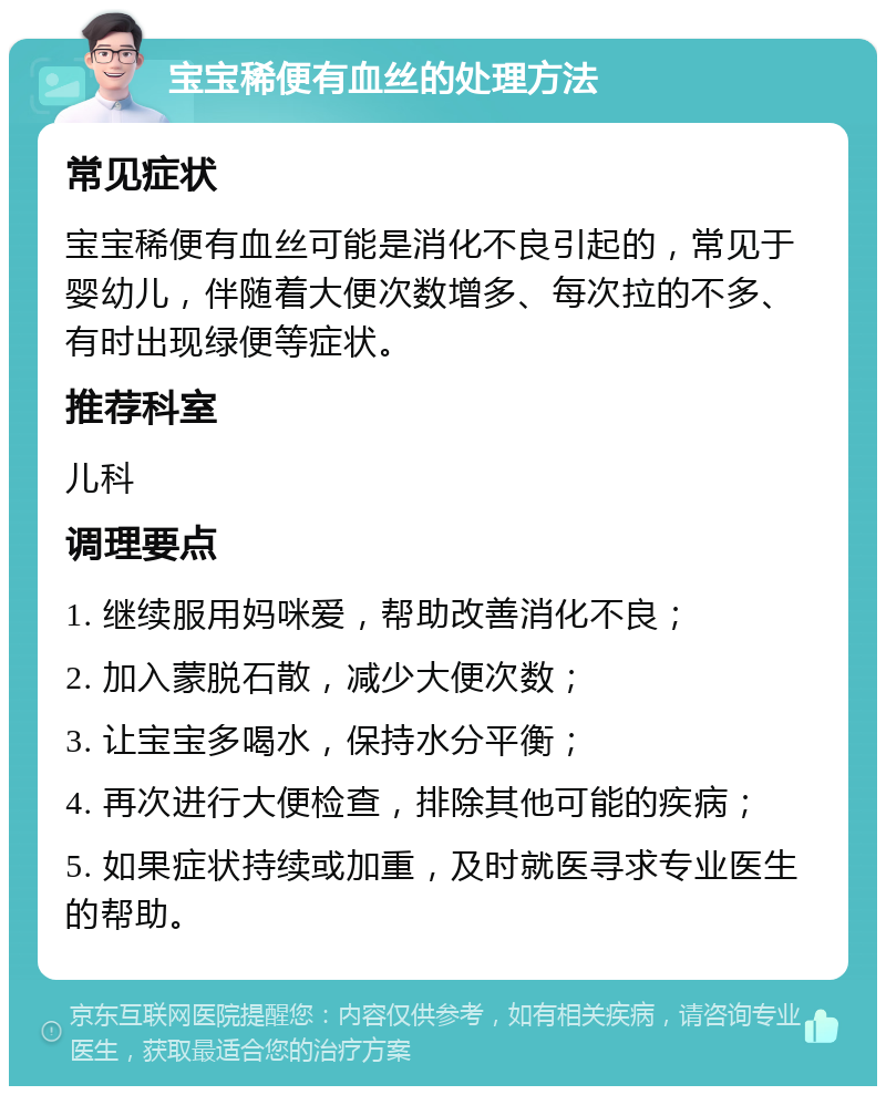 宝宝稀便有血丝的处理方法 常见症状 宝宝稀便有血丝可能是消化不良引起的，常见于婴幼儿，伴随着大便次数增多、每次拉的不多、有时出现绿便等症状。 推荐科室 儿科 调理要点 1. 继续服用妈咪爱，帮助改善消化不良； 2. 加入蒙脱石散，减少大便次数； 3. 让宝宝多喝水，保持水分平衡； 4. 再次进行大便检查，排除其他可能的疾病； 5. 如果症状持续或加重，及时就医寻求专业医生的帮助。