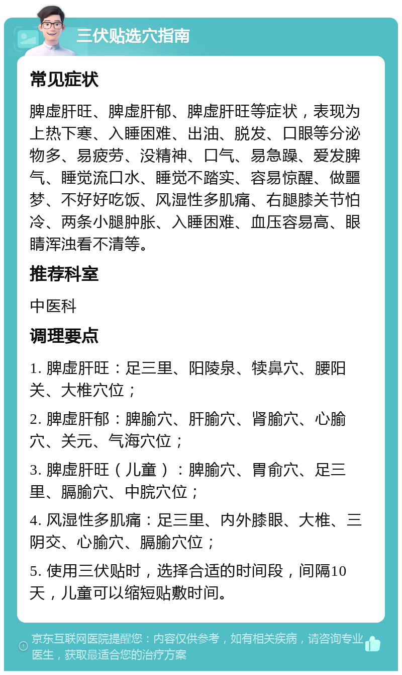 三伏贴选穴指南 常见症状 脾虚肝旺、脾虚肝郁、脾虚肝旺等症状，表现为上热下寒、入睡困难、出油、脱发、口眼等分泌物多、易疲劳、没精神、口气、易急躁、爱发脾气、睡觉流口水、睡觉不踏实、容易惊醒、做噩梦、不好好吃饭、风湿性多肌痛、右腿膝关节怕冷、两条小腿肿胀、入睡困难、血压容易高、眼睛浑浊看不清等。 推荐科室 中医科 调理要点 1. 脾虚肝旺：足三里、阳陵泉、犊鼻穴、腰阳关、大椎穴位； 2. 脾虚肝郁：脾腧穴、肝腧穴、肾腧穴、心腧穴、关元、气海穴位； 3. 脾虚肝旺（儿童）：脾腧穴、胃俞穴、足三里、膈腧穴、中脘穴位； 4. 风湿性多肌痛：足三里、内外膝眼、大椎、三阴交、心腧穴、膈腧穴位； 5. 使用三伏贴时，选择合适的时间段，间隔10天，儿童可以缩短贴敷时间。