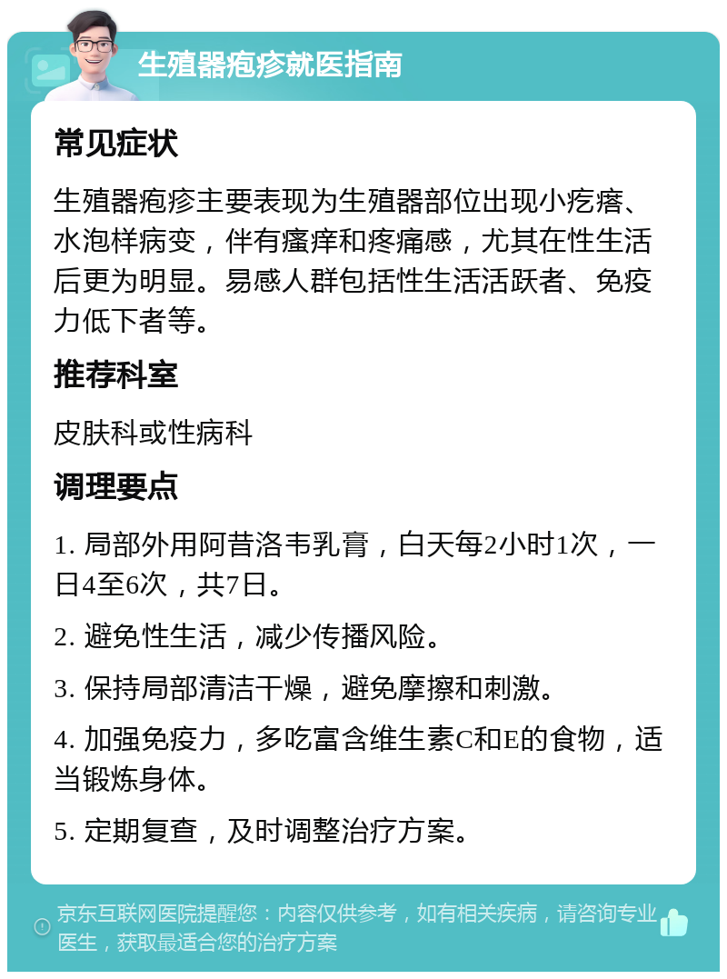 生殖器疱疹就医指南 常见症状 生殖器疱疹主要表现为生殖器部位出现小疙瘩、水泡样病变，伴有瘙痒和疼痛感，尤其在性生活后更为明显。易感人群包括性生活活跃者、免疫力低下者等。 推荐科室 皮肤科或性病科 调理要点 1. 局部外用阿昔洛韦乳膏，白天每2小时1次，一日4至6次，共7日。 2. 避免性生活，减少传播风险。 3. 保持局部清洁干燥，避免摩擦和刺激。 4. 加强免疫力，多吃富含维生素C和E的食物，适当锻炼身体。 5. 定期复查，及时调整治疗方案。