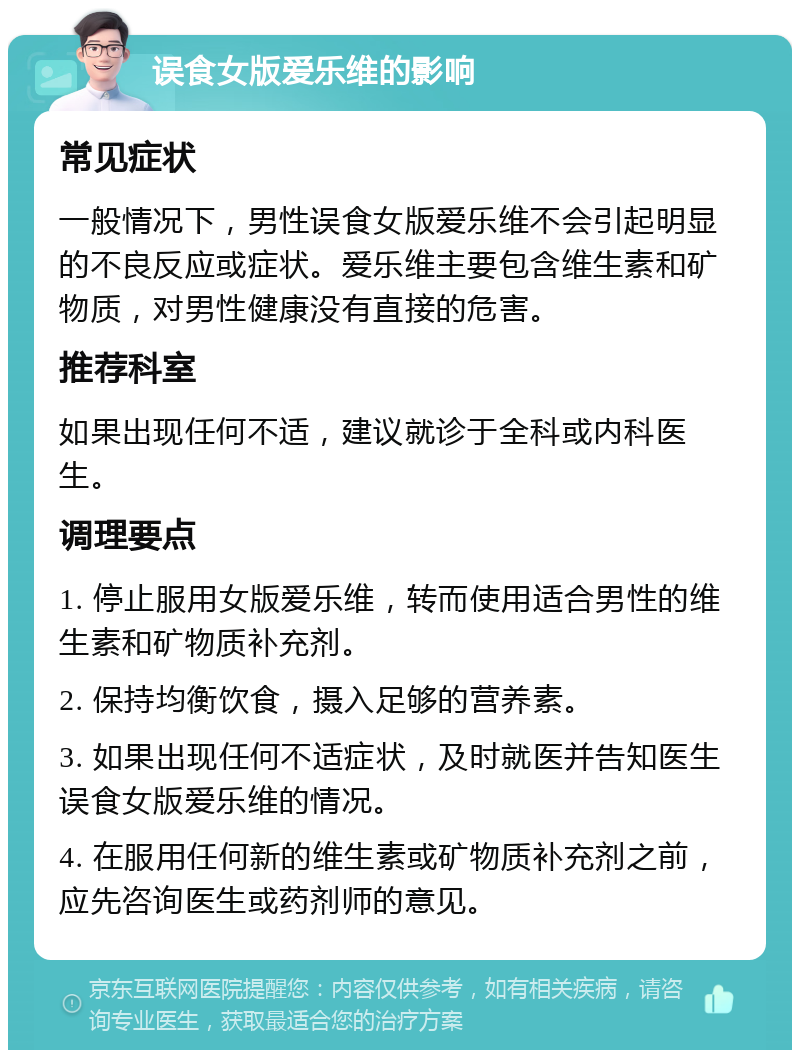 误食女版爱乐维的影响 常见症状 一般情况下，男性误食女版爱乐维不会引起明显的不良反应或症状。爱乐维主要包含维生素和矿物质，对男性健康没有直接的危害。 推荐科室 如果出现任何不适，建议就诊于全科或内科医生。 调理要点 1. 停止服用女版爱乐维，转而使用适合男性的维生素和矿物质补充剂。 2. 保持均衡饮食，摄入足够的营养素。 3. 如果出现任何不适症状，及时就医并告知医生误食女版爱乐维的情况。 4. 在服用任何新的维生素或矿物质补充剂之前，应先咨询医生或药剂师的意见。