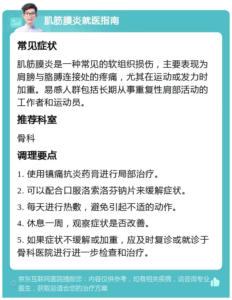 肌筋膜炎就医指南 常见症状 肌筋膜炎是一种常见的软组织损伤，主要表现为肩膀与胳膊连接处的疼痛，尤其在运动或发力时加重。易感人群包括长期从事重复性肩部活动的工作者和运动员。 推荐科室 骨科 调理要点 1. 使用镇痛抗炎药膏进行局部治疗。 2. 可以配合口服洛索洛芬钠片来缓解症状。 3. 每天进行热敷，避免引起不适的动作。 4. 休息一周，观察症状是否改善。 5. 如果症状不缓解或加重，应及时复诊或就诊于骨科医院进行进一步检查和治疗。