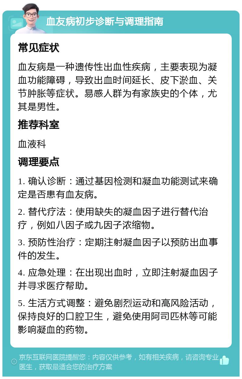 血友病初步诊断与调理指南 常见症状 血友病是一种遗传性出血性疾病，主要表现为凝血功能障碍，导致出血时间延长、皮下淤血、关节肿胀等症状。易感人群为有家族史的个体，尤其是男性。 推荐科室 血液科 调理要点 1. 确认诊断：通过基因检测和凝血功能测试来确定是否患有血友病。 2. 替代疗法：使用缺失的凝血因子进行替代治疗，例如八因子或九因子浓缩物。 3. 预防性治疗：定期注射凝血因子以预防出血事件的发生。 4. 应急处理：在出现出血时，立即注射凝血因子并寻求医疗帮助。 5. 生活方式调整：避免剧烈运动和高风险活动，保持良好的口腔卫生，避免使用阿司匹林等可能影响凝血的药物。