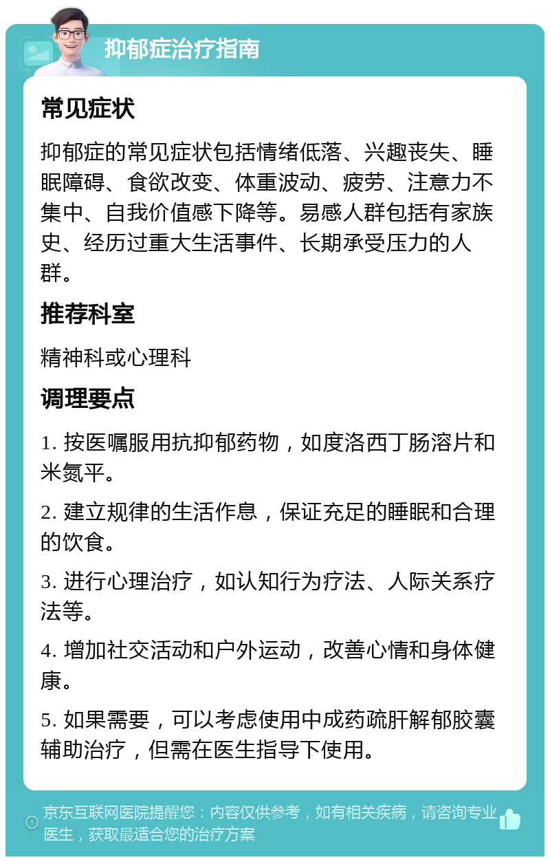 抑郁症治疗指南 常见症状 抑郁症的常见症状包括情绪低落、兴趣丧失、睡眠障碍、食欲改变、体重波动、疲劳、注意力不集中、自我价值感下降等。易感人群包括有家族史、经历过重大生活事件、长期承受压力的人群。 推荐科室 精神科或心理科 调理要点 1. 按医嘱服用抗抑郁药物，如度洛西丁肠溶片和米氮平。 2. 建立规律的生活作息，保证充足的睡眠和合理的饮食。 3. 进行心理治疗，如认知行为疗法、人际关系疗法等。 4. 增加社交活动和户外运动，改善心情和身体健康。 5. 如果需要，可以考虑使用中成药疏肝解郁胶囊辅助治疗，但需在医生指导下使用。