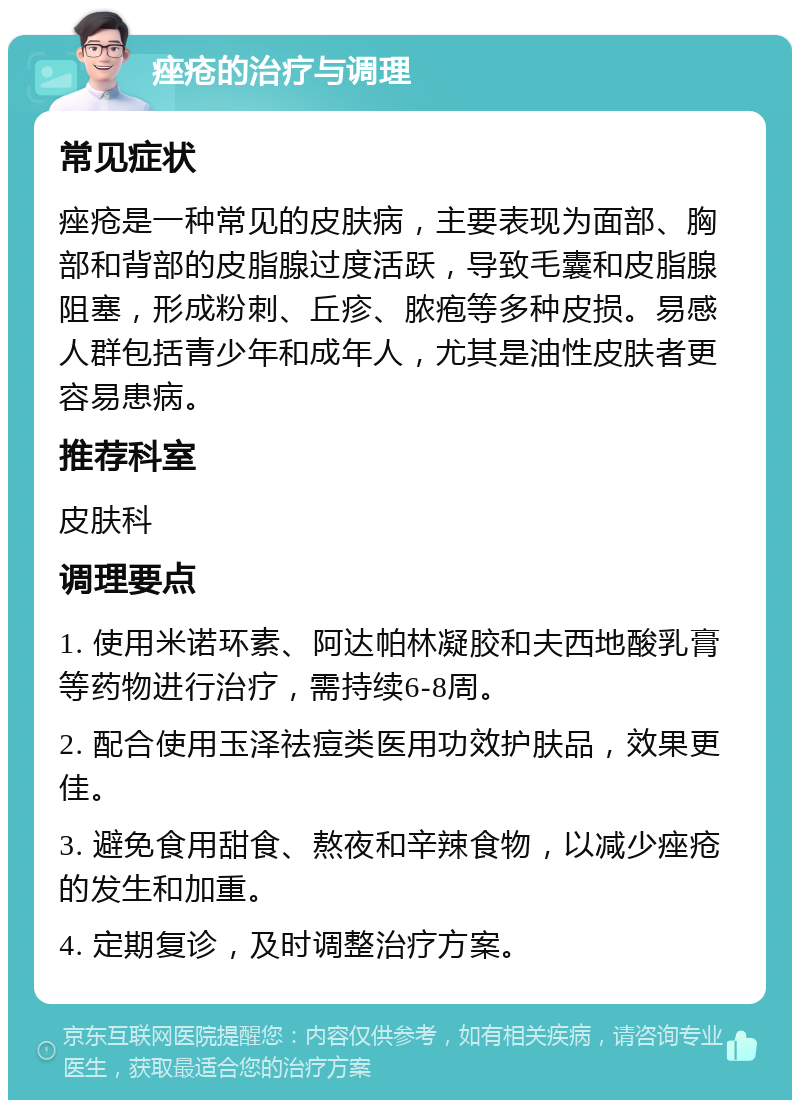 痤疮的治疗与调理 常见症状 痤疮是一种常见的皮肤病，主要表现为面部、胸部和背部的皮脂腺过度活跃，导致毛囊和皮脂腺阻塞，形成粉刺、丘疹、脓疱等多种皮损。易感人群包括青少年和成年人，尤其是油性皮肤者更容易患病。 推荐科室 皮肤科 调理要点 1. 使用米诺环素、阿达帕林凝胶和夫西地酸乳膏等药物进行治疗，需持续6-8周。 2. 配合使用玉泽祛痘类医用功效护肤品，效果更佳。 3. 避免食用甜食、熬夜和辛辣食物，以减少痤疮的发生和加重。 4. 定期复诊，及时调整治疗方案。