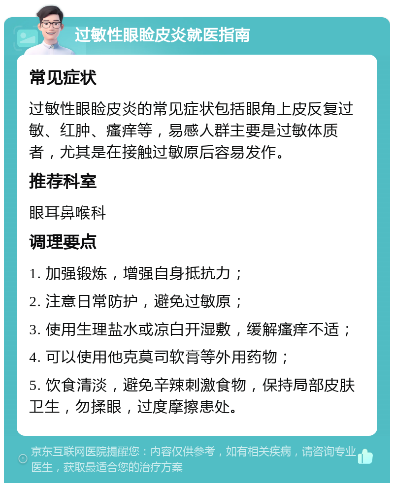 过敏性眼睑皮炎就医指南 常见症状 过敏性眼睑皮炎的常见症状包括眼角上皮反复过敏、红肿、瘙痒等，易感人群主要是过敏体质者，尤其是在接触过敏原后容易发作。 推荐科室 眼耳鼻喉科 调理要点 1. 加强锻炼，增强自身抵抗力； 2. 注意日常防护，避免过敏原； 3. 使用生理盐水或凉白开湿敷，缓解瘙痒不适； 4. 可以使用他克莫司软膏等外用药物； 5. 饮食清淡，避免辛辣刺激食物，保持局部皮肤卫生，勿揉眼，过度摩擦患处。