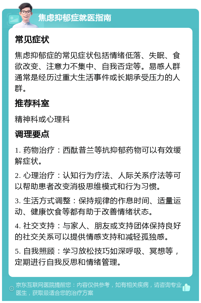 焦虑抑郁症就医指南 常见症状 焦虑抑郁症的常见症状包括情绪低落、失眠、食欲改变、注意力不集中、自我否定等。易感人群通常是经历过重大生活事件或长期承受压力的人群。 推荐科室 精神科或心理科 调理要点 1. 药物治疗：西酞普兰等抗抑郁药物可以有效缓解症状。 2. 心理治疗：认知行为疗法、人际关系疗法等可以帮助患者改变消极思维模式和行为习惯。 3. 生活方式调整：保持规律的作息时间、适量运动、健康饮食等都有助于改善情绪状态。 4. 社交支持：与家人、朋友或支持团体保持良好的社交关系可以提供情感支持和减轻孤独感。 5. 自我照顾：学习放松技巧如深呼吸、冥想等，定期进行自我反思和情绪管理。