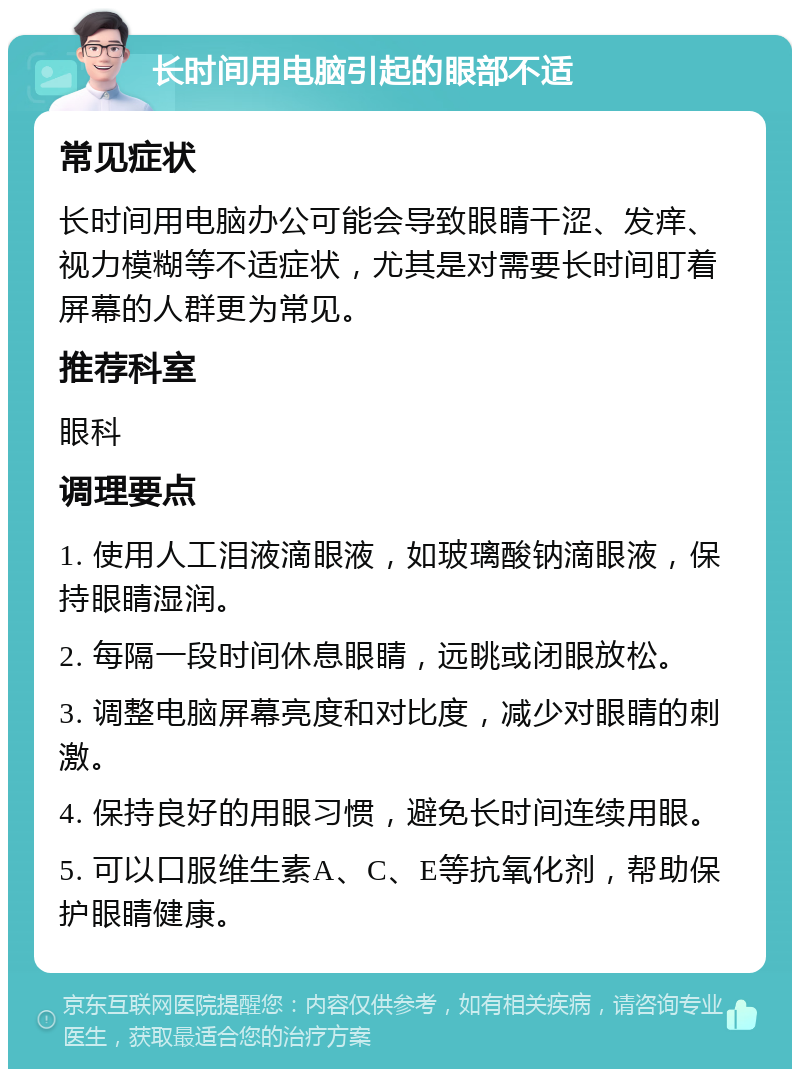 长时间用电脑引起的眼部不适 常见症状 长时间用电脑办公可能会导致眼睛干涩、发痒、视力模糊等不适症状，尤其是对需要长时间盯着屏幕的人群更为常见。 推荐科室 眼科 调理要点 1. 使用人工泪液滴眼液，如玻璃酸钠滴眼液，保持眼睛湿润。 2. 每隔一段时间休息眼睛，远眺或闭眼放松。 3. 调整电脑屏幕亮度和对比度，减少对眼睛的刺激。 4. 保持良好的用眼习惯，避免长时间连续用眼。 5. 可以口服维生素A、C、E等抗氧化剂，帮助保护眼睛健康。