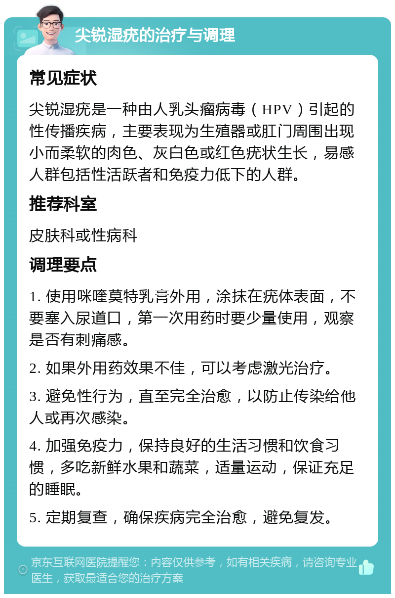 尖锐湿疣的治疗与调理 常见症状 尖锐湿疣是一种由人乳头瘤病毒（HPV）引起的性传播疾病，主要表现为生殖器或肛门周围出现小而柔软的肉色、灰白色或红色疣状生长，易感人群包括性活跃者和免疫力低下的人群。 推荐科室 皮肤科或性病科 调理要点 1. 使用咪喹莫特乳膏外用，涂抹在疣体表面，不要塞入尿道口，第一次用药时要少量使用，观察是否有刺痛感。 2. 如果外用药效果不佳，可以考虑激光治疗。 3. 避免性行为，直至完全治愈，以防止传染给他人或再次感染。 4. 加强免疫力，保持良好的生活习惯和饮食习惯，多吃新鲜水果和蔬菜，适量运动，保证充足的睡眠。 5. 定期复查，确保疾病完全治愈，避免复发。