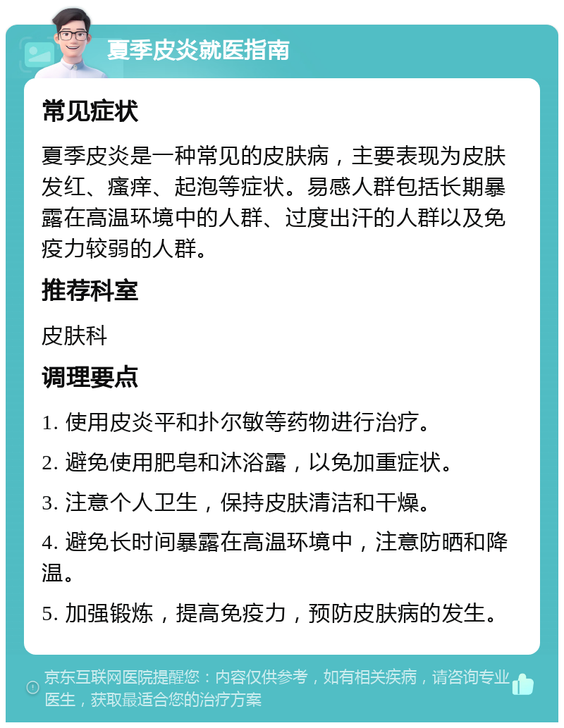 夏季皮炎就医指南 常见症状 夏季皮炎是一种常见的皮肤病，主要表现为皮肤发红、瘙痒、起泡等症状。易感人群包括长期暴露在高温环境中的人群、过度出汗的人群以及免疫力较弱的人群。 推荐科室 皮肤科 调理要点 1. 使用皮炎平和扑尔敏等药物进行治疗。 2. 避免使用肥皂和沐浴露，以免加重症状。 3. 注意个人卫生，保持皮肤清洁和干燥。 4. 避免长时间暴露在高温环境中，注意防晒和降温。 5. 加强锻炼，提高免疫力，预防皮肤病的发生。