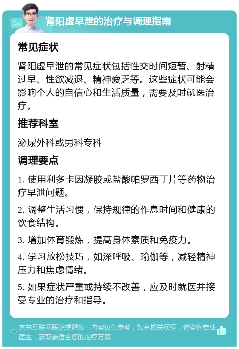 肾阳虚早泄的治疗与调理指南 常见症状 肾阳虚早泄的常见症状包括性交时间短暂、射精过早、性欲减退、精神疲乏等。这些症状可能会影响个人的自信心和生活质量，需要及时就医治疗。 推荐科室 泌尿外科或男科专科 调理要点 1. 使用利多卡因凝胶或盐酸帕罗西丁片等药物治疗早泄问题。 2. 调整生活习惯，保持规律的作息时间和健康的饮食结构。 3. 增加体育锻炼，提高身体素质和免疫力。 4. 学习放松技巧，如深呼吸、瑜伽等，减轻精神压力和焦虑情绪。 5. 如果症状严重或持续不改善，应及时就医并接受专业的治疗和指导。