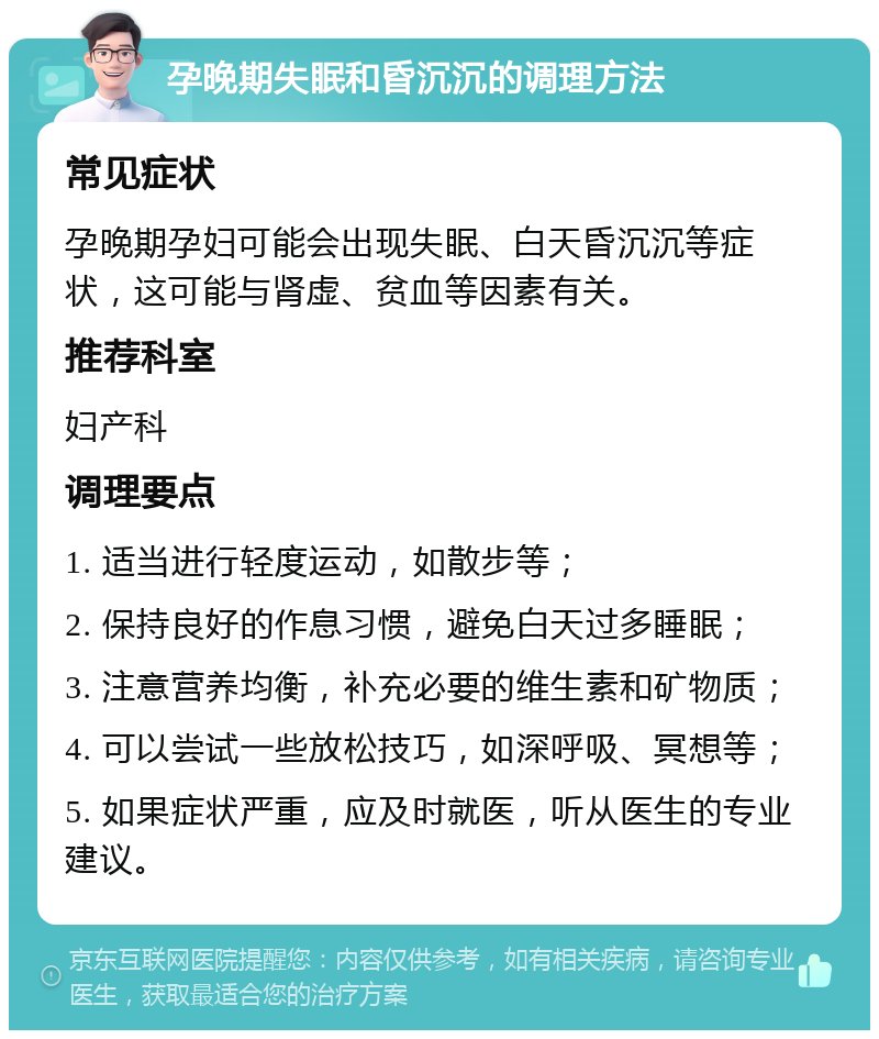 孕晚期失眠和昏沉沉的调理方法 常见症状 孕晚期孕妇可能会出现失眠、白天昏沉沉等症状，这可能与肾虚、贫血等因素有关。 推荐科室 妇产科 调理要点 1. 适当进行轻度运动，如散步等； 2. 保持良好的作息习惯，避免白天过多睡眠； 3. 注意营养均衡，补充必要的维生素和矿物质； 4. 可以尝试一些放松技巧，如深呼吸、冥想等； 5. 如果症状严重，应及时就医，听从医生的专业建议。