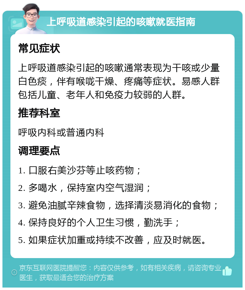 上呼吸道感染引起的咳嗽就医指南 常见症状 上呼吸道感染引起的咳嗽通常表现为干咳或少量白色痰，伴有喉咙干燥、疼痛等症状。易感人群包括儿童、老年人和免疫力较弱的人群。 推荐科室 呼吸内科或普通内科 调理要点 1. 口服右美沙芬等止咳药物； 2. 多喝水，保持室内空气湿润； 3. 避免油腻辛辣食物，选择清淡易消化的食物； 4. 保持良好的个人卫生习惯，勤洗手； 5. 如果症状加重或持续不改善，应及时就医。