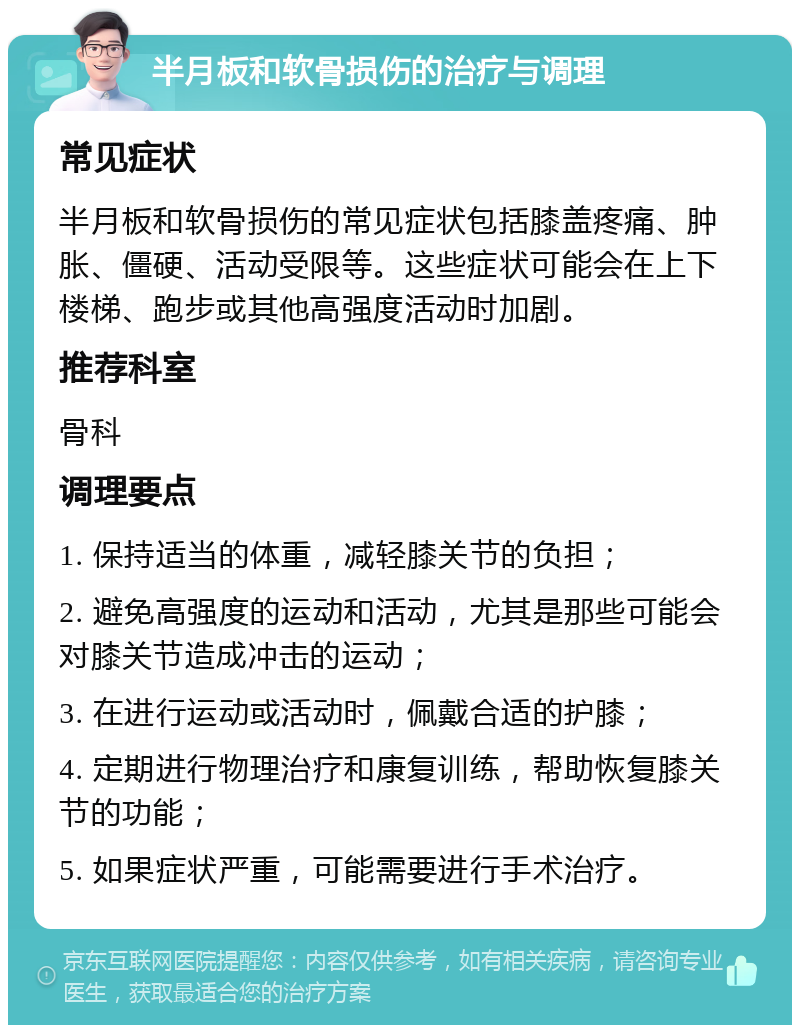 半月板和软骨损伤的治疗与调理 常见症状 半月板和软骨损伤的常见症状包括膝盖疼痛、肿胀、僵硬、活动受限等。这些症状可能会在上下楼梯、跑步或其他高强度活动时加剧。 推荐科室 骨科 调理要点 1. 保持适当的体重，减轻膝关节的负担； 2. 避免高强度的运动和活动，尤其是那些可能会对膝关节造成冲击的运动； 3. 在进行运动或活动时，佩戴合适的护膝； 4. 定期进行物理治疗和康复训练，帮助恢复膝关节的功能； 5. 如果症状严重，可能需要进行手术治疗。