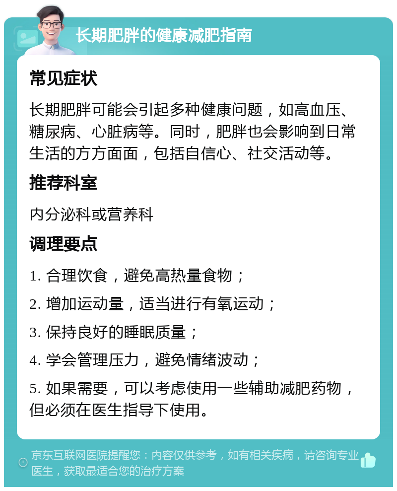 长期肥胖的健康减肥指南 常见症状 长期肥胖可能会引起多种健康问题，如高血压、糖尿病、心脏病等。同时，肥胖也会影响到日常生活的方方面面，包括自信心、社交活动等。 推荐科室 内分泌科或营养科 调理要点 1. 合理饮食，避免高热量食物； 2. 增加运动量，适当进行有氧运动； 3. 保持良好的睡眠质量； 4. 学会管理压力，避免情绪波动； 5. 如果需要，可以考虑使用一些辅助减肥药物，但必须在医生指导下使用。