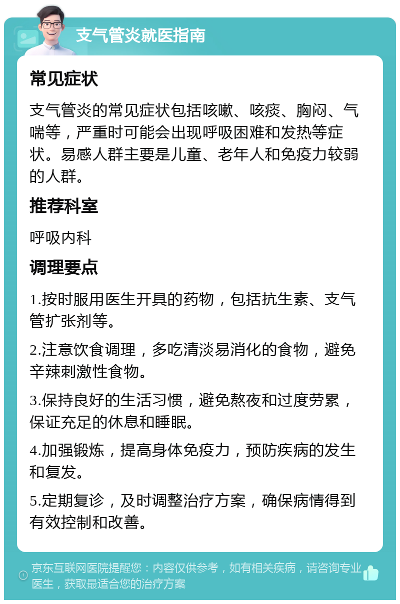 支气管炎就医指南 常见症状 支气管炎的常见症状包括咳嗽、咳痰、胸闷、气喘等，严重时可能会出现呼吸困难和发热等症状。易感人群主要是儿童、老年人和免疫力较弱的人群。 推荐科室 呼吸内科 调理要点 1.按时服用医生开具的药物，包括抗生素、支气管扩张剂等。 2.注意饮食调理，多吃清淡易消化的食物，避免辛辣刺激性食物。 3.保持良好的生活习惯，避免熬夜和过度劳累，保证充足的休息和睡眠。 4.加强锻炼，提高身体免疫力，预防疾病的发生和复发。 5.定期复诊，及时调整治疗方案，确保病情得到有效控制和改善。