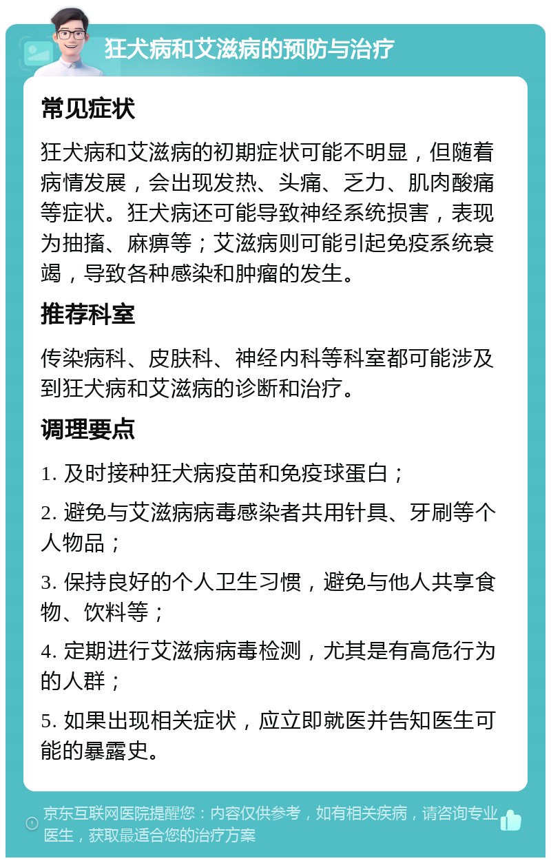 狂犬病和艾滋病的预防与治疗 常见症状 狂犬病和艾滋病的初期症状可能不明显，但随着病情发展，会出现发热、头痛、乏力、肌肉酸痛等症状。狂犬病还可能导致神经系统损害，表现为抽搐、麻痹等；艾滋病则可能引起免疫系统衰竭，导致各种感染和肿瘤的发生。 推荐科室 传染病科、皮肤科、神经内科等科室都可能涉及到狂犬病和艾滋病的诊断和治疗。 调理要点 1. 及时接种狂犬病疫苗和免疫球蛋白； 2. 避免与艾滋病病毒感染者共用针具、牙刷等个人物品； 3. 保持良好的个人卫生习惯，避免与他人共享食物、饮料等； 4. 定期进行艾滋病病毒检测，尤其是有高危行为的人群； 5. 如果出现相关症状，应立即就医并告知医生可能的暴露史。