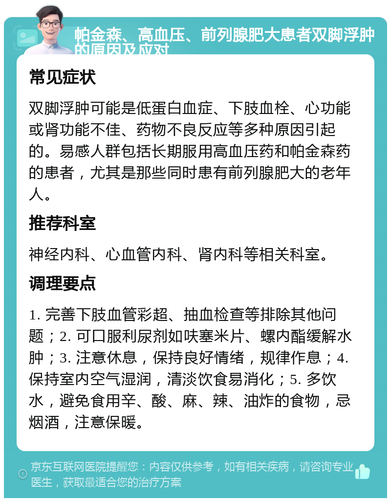 帕金森、高血压、前列腺肥大患者双脚浮肿的原因及应对 常见症状 双脚浮肿可能是低蛋白血症、下肢血栓、心功能或肾功能不佳、药物不良反应等多种原因引起的。易感人群包括长期服用高血压药和帕金森药的患者，尤其是那些同时患有前列腺肥大的老年人。 推荐科室 神经内科、心血管内科、肾内科等相关科室。 调理要点 1. 完善下肢血管彩超、抽血检查等排除其他问题；2. 可口服利尿剂如呋塞米片、螺内酯缓解水肿；3. 注意休息，保持良好情绪，规律作息；4. 保持室内空气湿润，清淡饮食易消化；5. 多饮水，避免食用辛、酸、麻、辣、油炸的食物，忌烟酒，注意保暖。