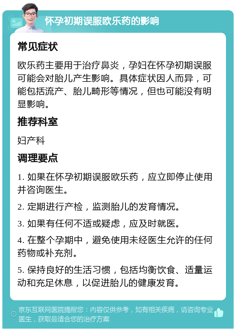 怀孕初期误服欧乐药的影响 常见症状 欧乐药主要用于治疗鼻炎，孕妇在怀孕初期误服可能会对胎儿产生影响。具体症状因人而异，可能包括流产、胎儿畸形等情况，但也可能没有明显影响。 推荐科室 妇产科 调理要点 1. 如果在怀孕初期误服欧乐药，应立即停止使用并咨询医生。 2. 定期进行产检，监测胎儿的发育情况。 3. 如果有任何不适或疑虑，应及时就医。 4. 在整个孕期中，避免使用未经医生允许的任何药物或补充剂。 5. 保持良好的生活习惯，包括均衡饮食、适量运动和充足休息，以促进胎儿的健康发育。