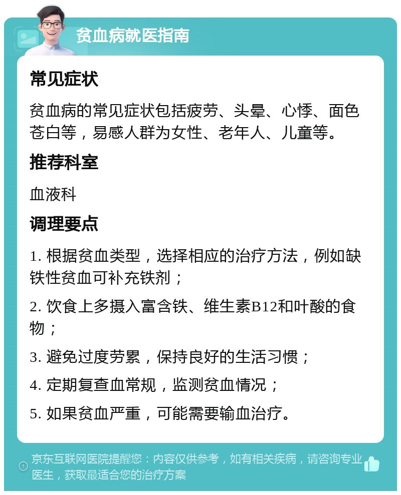 贫血病就医指南 常见症状 贫血病的常见症状包括疲劳、头晕、心悸、面色苍白等，易感人群为女性、老年人、儿童等。 推荐科室 血液科 调理要点 1. 根据贫血类型，选择相应的治疗方法，例如缺铁性贫血可补充铁剂； 2. 饮食上多摄入富含铁、维生素B12和叶酸的食物； 3. 避免过度劳累，保持良好的生活习惯； 4. 定期复查血常规，监测贫血情况； 5. 如果贫血严重，可能需要输血治疗。