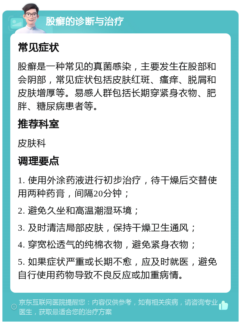 股癣的诊断与治疗 常见症状 股癣是一种常见的真菌感染，主要发生在股部和会阴部，常见症状包括皮肤红斑、瘙痒、脱屑和皮肤增厚等。易感人群包括长期穿紧身衣物、肥胖、糖尿病患者等。 推荐科室 皮肤科 调理要点 1. 使用外涂药液进行初步治疗，待干燥后交替使用两种药膏，间隔20分钟； 2. 避免久坐和高温潮湿环境； 3. 及时清洁局部皮肤，保持干燥卫生通风； 4. 穿宽松透气的纯棉衣物，避免紧身衣物； 5. 如果症状严重或长期不愈，应及时就医，避免自行使用药物导致不良反应或加重病情。