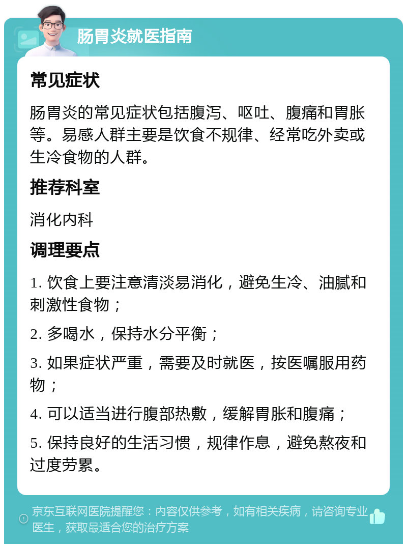 肠胃炎就医指南 常见症状 肠胃炎的常见症状包括腹泻、呕吐、腹痛和胃胀等。易感人群主要是饮食不规律、经常吃外卖或生冷食物的人群。 推荐科室 消化内科 调理要点 1. 饮食上要注意清淡易消化，避免生冷、油腻和刺激性食物； 2. 多喝水，保持水分平衡； 3. 如果症状严重，需要及时就医，按医嘱服用药物； 4. 可以适当进行腹部热敷，缓解胃胀和腹痛； 5. 保持良好的生活习惯，规律作息，避免熬夜和过度劳累。