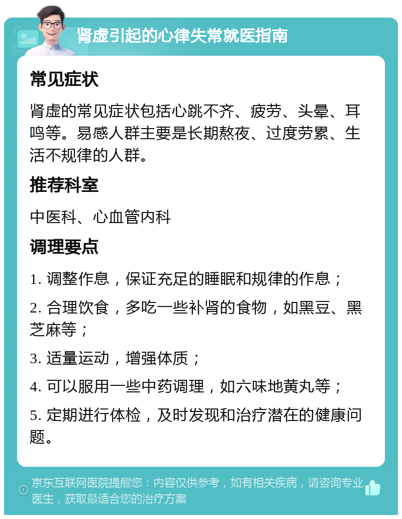 肾虚引起的心律失常就医指南 常见症状 肾虚的常见症状包括心跳不齐、疲劳、头晕、耳鸣等。易感人群主要是长期熬夜、过度劳累、生活不规律的人群。 推荐科室 中医科、心血管内科 调理要点 1. 调整作息，保证充足的睡眠和规律的作息； 2. 合理饮食，多吃一些补肾的食物，如黑豆、黑芝麻等； 3. 适量运动，增强体质； 4. 可以服用一些中药调理，如六味地黄丸等； 5. 定期进行体检，及时发现和治疗潜在的健康问题。