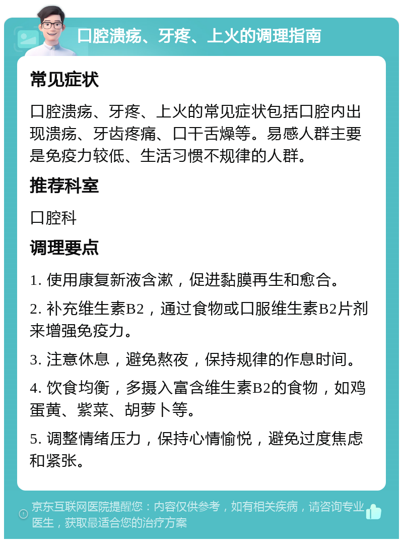 口腔溃疡、牙疼、上火的调理指南 常见症状 口腔溃疡、牙疼、上火的常见症状包括口腔内出现溃疡、牙齿疼痛、口干舌燥等。易感人群主要是免疫力较低、生活习惯不规律的人群。 推荐科室 口腔科 调理要点 1. 使用康复新液含漱，促进黏膜再生和愈合。 2. 补充维生素B2，通过食物或口服维生素B2片剂来增强免疫力。 3. 注意休息，避免熬夜，保持规律的作息时间。 4. 饮食均衡，多摄入富含维生素B2的食物，如鸡蛋黄、紫菜、胡萝卜等。 5. 调整情绪压力，保持心情愉悦，避免过度焦虑和紧张。