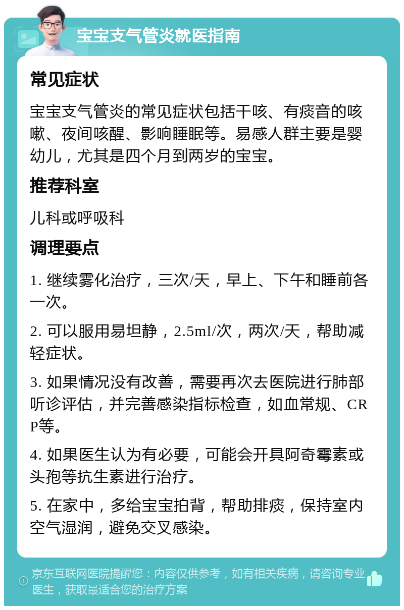 宝宝支气管炎就医指南 常见症状 宝宝支气管炎的常见症状包括干咳、有痰音的咳嗽、夜间咳醒、影响睡眠等。易感人群主要是婴幼儿，尤其是四个月到两岁的宝宝。 推荐科室 儿科或呼吸科 调理要点 1. 继续雾化治疗，三次/天，早上、下午和睡前各一次。 2. 可以服用易坦静，2.5ml/次，两次/天，帮助减轻症状。 3. 如果情况没有改善，需要再次去医院进行肺部听诊评估，并完善感染指标检查，如血常规、CRP等。 4. 如果医生认为有必要，可能会开具阿奇霉素或头孢等抗生素进行治疗。 5. 在家中，多给宝宝拍背，帮助排痰，保持室内空气湿润，避免交叉感染。