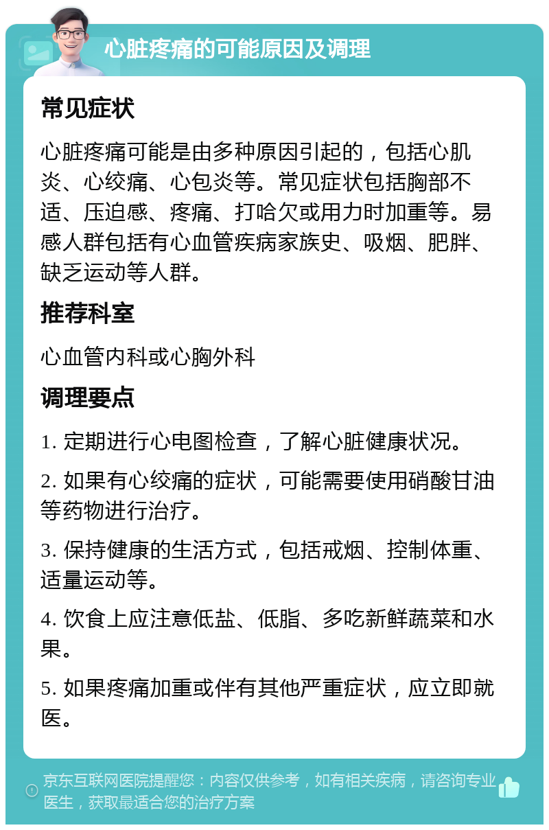 心脏疼痛的可能原因及调理 常见症状 心脏疼痛可能是由多种原因引起的，包括心肌炎、心绞痛、心包炎等。常见症状包括胸部不适、压迫感、疼痛、打哈欠或用力时加重等。易感人群包括有心血管疾病家族史、吸烟、肥胖、缺乏运动等人群。 推荐科室 心血管内科或心胸外科 调理要点 1. 定期进行心电图检查，了解心脏健康状况。 2. 如果有心绞痛的症状，可能需要使用硝酸甘油等药物进行治疗。 3. 保持健康的生活方式，包括戒烟、控制体重、适量运动等。 4. 饮食上应注意低盐、低脂、多吃新鲜蔬菜和水果。 5. 如果疼痛加重或伴有其他严重症状，应立即就医。