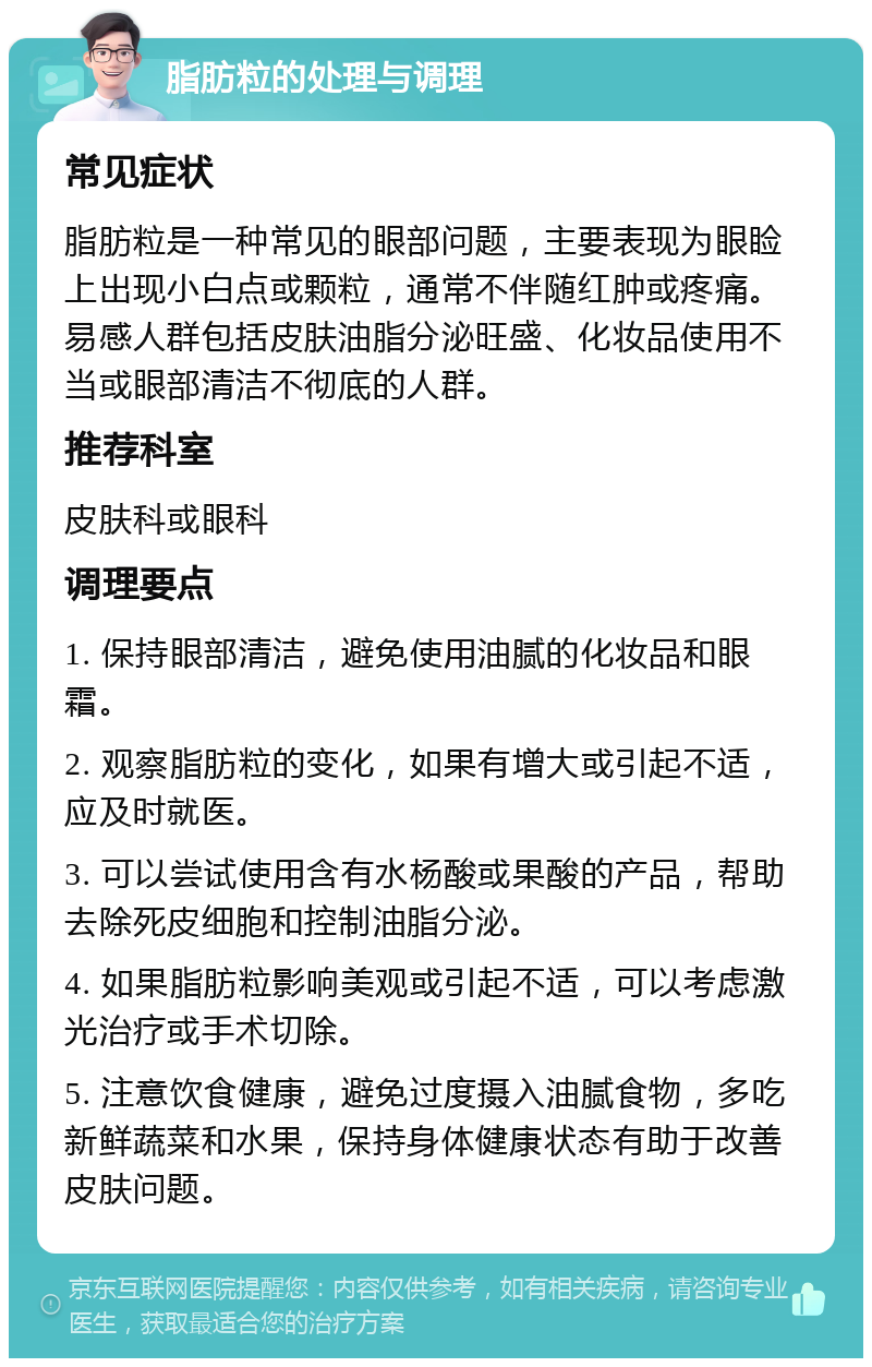 脂肪粒的处理与调理 常见症状 脂肪粒是一种常见的眼部问题，主要表现为眼睑上出现小白点或颗粒，通常不伴随红肿或疼痛。易感人群包括皮肤油脂分泌旺盛、化妆品使用不当或眼部清洁不彻底的人群。 推荐科室 皮肤科或眼科 调理要点 1. 保持眼部清洁，避免使用油腻的化妆品和眼霜。 2. 观察脂肪粒的变化，如果有增大或引起不适，应及时就医。 3. 可以尝试使用含有水杨酸或果酸的产品，帮助去除死皮细胞和控制油脂分泌。 4. 如果脂肪粒影响美观或引起不适，可以考虑激光治疗或手术切除。 5. 注意饮食健康，避免过度摄入油腻食物，多吃新鲜蔬菜和水果，保持身体健康状态有助于改善皮肤问题。