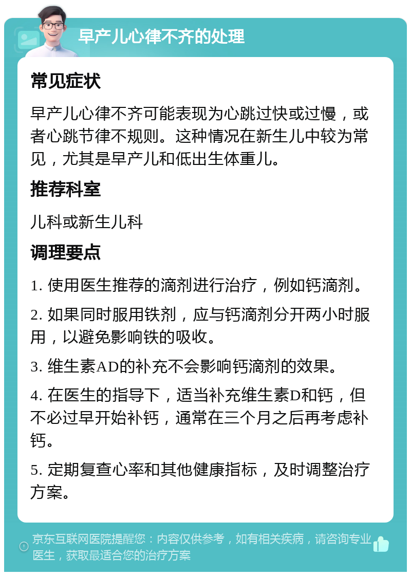 早产儿心律不齐的处理 常见症状 早产儿心律不齐可能表现为心跳过快或过慢，或者心跳节律不规则。这种情况在新生儿中较为常见，尤其是早产儿和低出生体重儿。 推荐科室 儿科或新生儿科 调理要点 1. 使用医生推荐的滴剂进行治疗，例如钙滴剂。 2. 如果同时服用铁剂，应与钙滴剂分开两小时服用，以避免影响铁的吸收。 3. 维生素AD的补充不会影响钙滴剂的效果。 4. 在医生的指导下，适当补充维生素D和钙，但不必过早开始补钙，通常在三个月之后再考虑补钙。 5. 定期复查心率和其他健康指标，及时调整治疗方案。