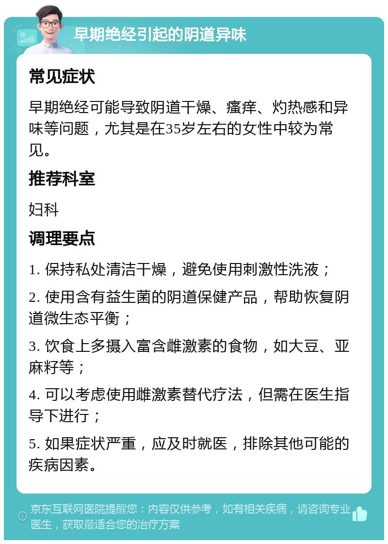 早期绝经引起的阴道异味 常见症状 早期绝经可能导致阴道干燥、瘙痒、灼热感和异味等问题，尤其是在35岁左右的女性中较为常见。 推荐科室 妇科 调理要点 1. 保持私处清洁干燥，避免使用刺激性洗液； 2. 使用含有益生菌的阴道保健产品，帮助恢复阴道微生态平衡； 3. 饮食上多摄入富含雌激素的食物，如大豆、亚麻籽等； 4. 可以考虑使用雌激素替代疗法，但需在医生指导下进行； 5. 如果症状严重，应及时就医，排除其他可能的疾病因素。