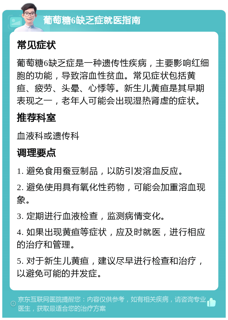 葡萄糖6缺乏症就医指南 常见症状 葡萄糖6缺乏症是一种遗传性疾病，主要影响红细胞的功能，导致溶血性贫血。常见症状包括黄疸、疲劳、头晕、心悸等。新生儿黄疸是其早期表现之一，老年人可能会出现湿热肾虚的症状。 推荐科室 血液科或遗传科 调理要点 1. 避免食用蚕豆制品，以防引发溶血反应。 2. 避免使用具有氧化性药物，可能会加重溶血现象。 3. 定期进行血液检查，监测病情变化。 4. 如果出现黄疸等症状，应及时就医，进行相应的治疗和管理。 5. 对于新生儿黄疸，建议尽早进行检查和治疗，以避免可能的并发症。