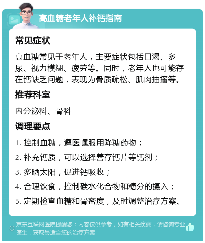 高血糖老年人补钙指南 常见症状 高血糖常见于老年人，主要症状包括口渴、多尿、视力模糊、疲劳等。同时，老年人也可能存在钙缺乏问题，表现为骨质疏松、肌肉抽搐等。 推荐科室 内分泌科、骨科 调理要点 1. 控制血糖，遵医嘱服用降糖药物； 2. 补充钙质，可以选择善存钙片等钙剂； 3. 多晒太阳，促进钙吸收； 4. 合理饮食，控制碳水化合物和糖分的摄入； 5. 定期检查血糖和骨密度，及时调整治疗方案。