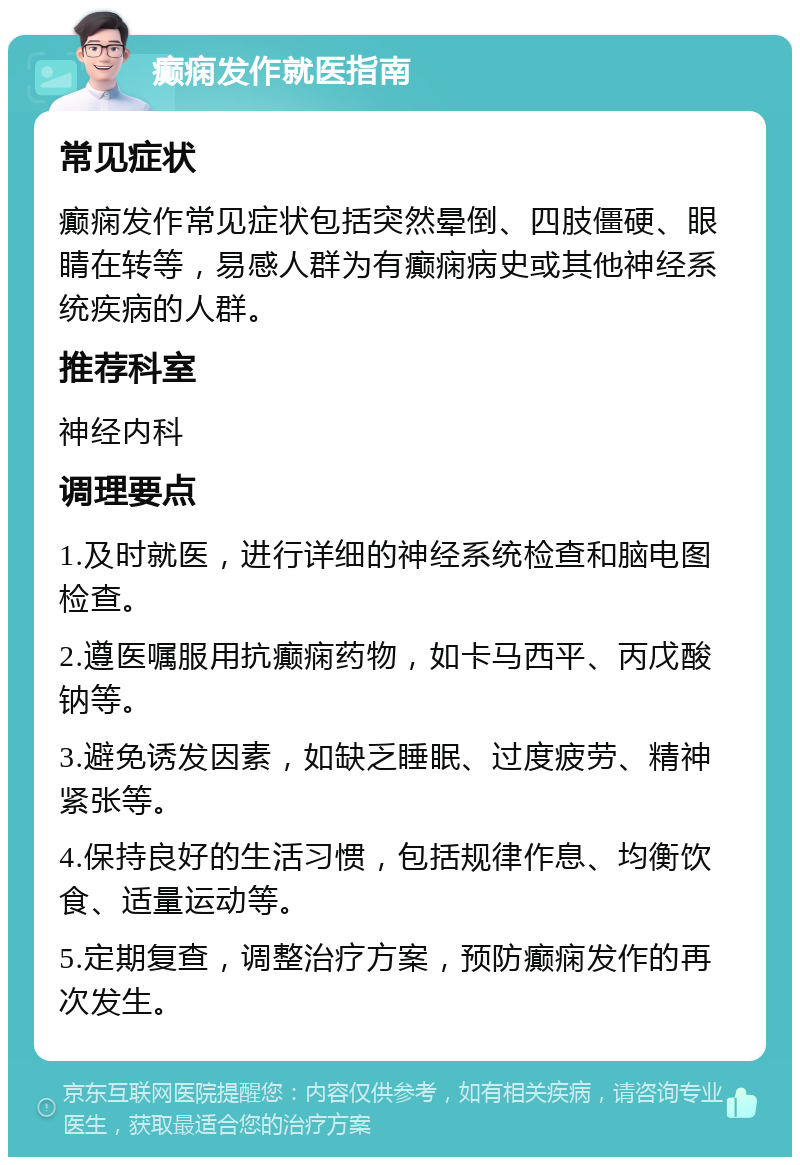 癫痫发作就医指南 常见症状 癫痫发作常见症状包括突然晕倒、四肢僵硬、眼睛在转等，易感人群为有癫痫病史或其他神经系统疾病的人群。 推荐科室 神经内科 调理要点 1.及时就医，进行详细的神经系统检查和脑电图检查。 2.遵医嘱服用抗癫痫药物，如卡马西平、丙戊酸钠等。 3.避免诱发因素，如缺乏睡眠、过度疲劳、精神紧张等。 4.保持良好的生活习惯，包括规律作息、均衡饮食、适量运动等。 5.定期复查，调整治疗方案，预防癫痫发作的再次发生。