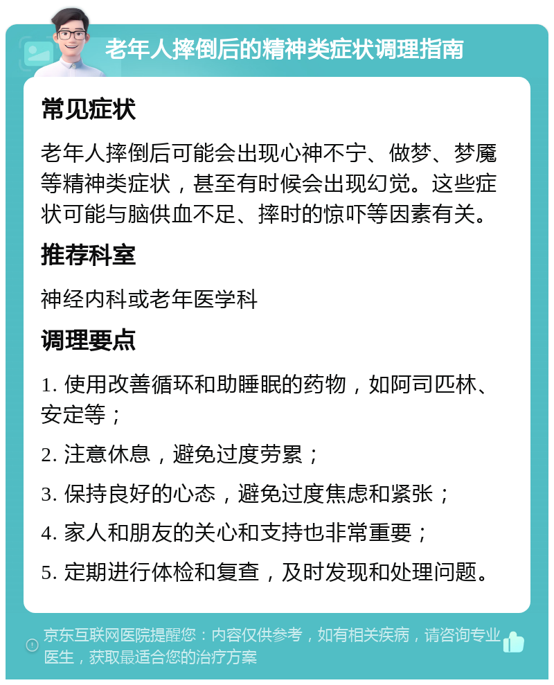 老年人摔倒后的精神类症状调理指南 常见症状 老年人摔倒后可能会出现心神不宁、做梦、梦魇等精神类症状，甚至有时候会出现幻觉。这些症状可能与脑供血不足、摔时的惊吓等因素有关。 推荐科室 神经内科或老年医学科 调理要点 1. 使用改善循环和助睡眠的药物，如阿司匹林、安定等； 2. 注意休息，避免过度劳累； 3. 保持良好的心态，避免过度焦虑和紧张； 4. 家人和朋友的关心和支持也非常重要； 5. 定期进行体检和复查，及时发现和处理问题。