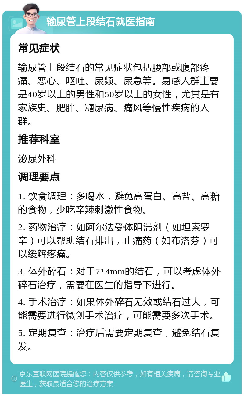 输尿管上段结石就医指南 常见症状 输尿管上段结石的常见症状包括腰部或腹部疼痛、恶心、呕吐、尿频、尿急等。易感人群主要是40岁以上的男性和50岁以上的女性，尤其是有家族史、肥胖、糖尿病、痛风等慢性疾病的人群。 推荐科室 泌尿外科 调理要点 1. 饮食调理：多喝水，避免高蛋白、高盐、高糖的食物，少吃辛辣刺激性食物。 2. 药物治疗：如阿尔法受体阻滞剂（如坦索罗辛）可以帮助结石排出，止痛药（如布洛芬）可以缓解疼痛。 3. 体外碎石：对于7*4mm的结石，可以考虑体外碎石治疗，需要在医生的指导下进行。 4. 手术治疗：如果体外碎石无效或结石过大，可能需要进行微创手术治疗，可能需要多次手术。 5. 定期复查：治疗后需要定期复查，避免结石复发。