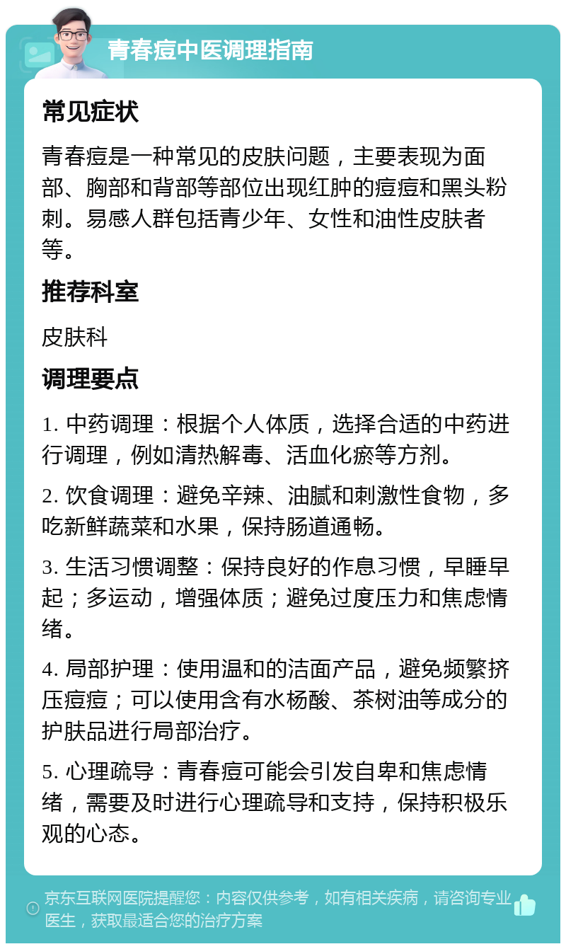 青春痘中医调理指南 常见症状 青春痘是一种常见的皮肤问题，主要表现为面部、胸部和背部等部位出现红肿的痘痘和黑头粉刺。易感人群包括青少年、女性和油性皮肤者等。 推荐科室 皮肤科 调理要点 1. 中药调理：根据个人体质，选择合适的中药进行调理，例如清热解毒、活血化瘀等方剂。 2. 饮食调理：避免辛辣、油腻和刺激性食物，多吃新鲜蔬菜和水果，保持肠道通畅。 3. 生活习惯调整：保持良好的作息习惯，早睡早起；多运动，增强体质；避免过度压力和焦虑情绪。 4. 局部护理：使用温和的洁面产品，避免频繁挤压痘痘；可以使用含有水杨酸、茶树油等成分的护肤品进行局部治疗。 5. 心理疏导：青春痘可能会引发自卑和焦虑情绪，需要及时进行心理疏导和支持，保持积极乐观的心态。