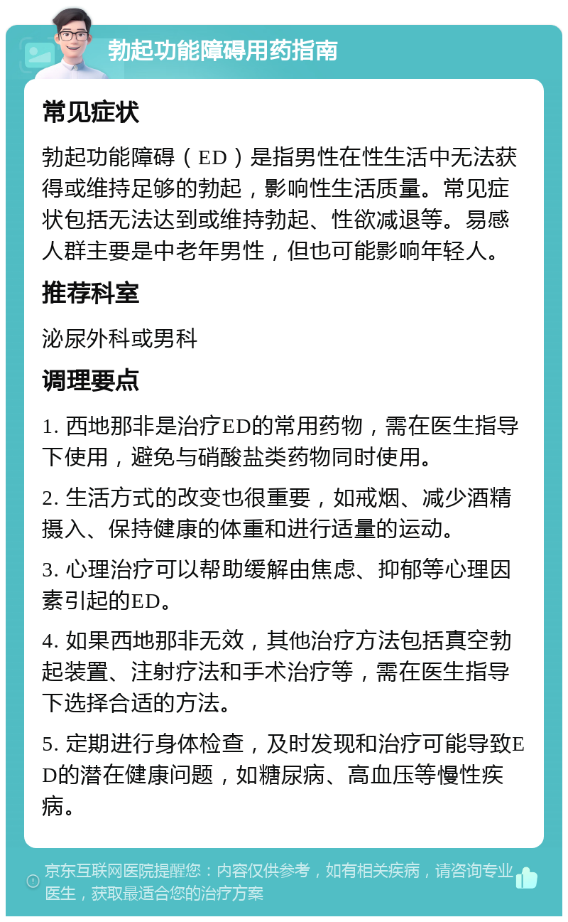 勃起功能障碍用药指南 常见症状 勃起功能障碍（ED）是指男性在性生活中无法获得或维持足够的勃起，影响性生活质量。常见症状包括无法达到或维持勃起、性欲减退等。易感人群主要是中老年男性，但也可能影响年轻人。 推荐科室 泌尿外科或男科 调理要点 1. 西地那非是治疗ED的常用药物，需在医生指导下使用，避免与硝酸盐类药物同时使用。 2. 生活方式的改变也很重要，如戒烟、减少酒精摄入、保持健康的体重和进行适量的运动。 3. 心理治疗可以帮助缓解由焦虑、抑郁等心理因素引起的ED。 4. 如果西地那非无效，其他治疗方法包括真空勃起装置、注射疗法和手术治疗等，需在医生指导下选择合适的方法。 5. 定期进行身体检查，及时发现和治疗可能导致ED的潜在健康问题，如糖尿病、高血压等慢性疾病。