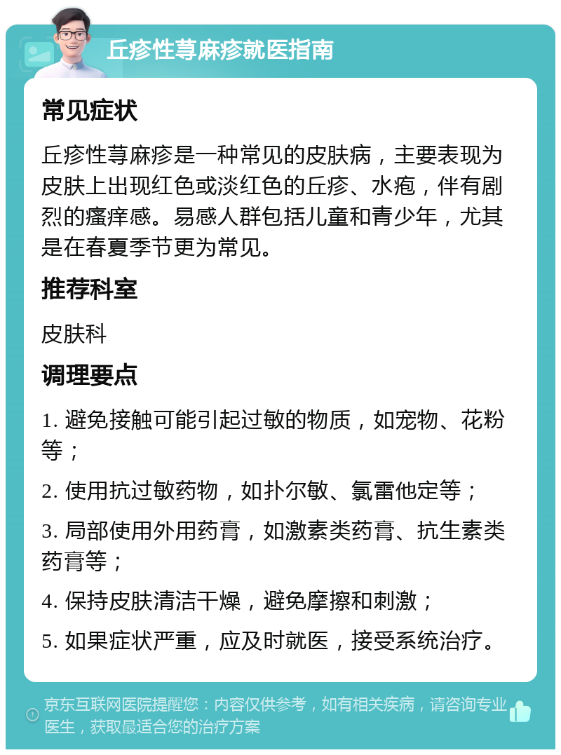 丘疹性荨麻疹就医指南 常见症状 丘疹性荨麻疹是一种常见的皮肤病，主要表现为皮肤上出现红色或淡红色的丘疹、水疱，伴有剧烈的瘙痒感。易感人群包括儿童和青少年，尤其是在春夏季节更为常见。 推荐科室 皮肤科 调理要点 1. 避免接触可能引起过敏的物质，如宠物、花粉等； 2. 使用抗过敏药物，如扑尔敏、氯雷他定等； 3. 局部使用外用药膏，如激素类药膏、抗生素类药膏等； 4. 保持皮肤清洁干燥，避免摩擦和刺激； 5. 如果症状严重，应及时就医，接受系统治疗。