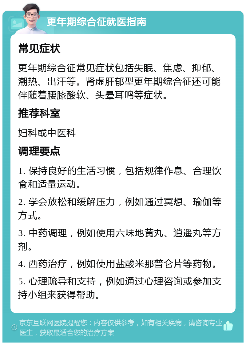 更年期综合征就医指南 常见症状 更年期综合征常见症状包括失眠、焦虑、抑郁、潮热、出汗等。肾虚肝郁型更年期综合征还可能伴随着腰膝酸软、头晕耳鸣等症状。 推荐科室 妇科或中医科 调理要点 1. 保持良好的生活习惯，包括规律作息、合理饮食和适量运动。 2. 学会放松和缓解压力，例如通过冥想、瑜伽等方式。 3. 中药调理，例如使用六味地黄丸、逍遥丸等方剂。 4. 西药治疗，例如使用盐酸米那普仑片等药物。 5. 心理疏导和支持，例如通过心理咨询或参加支持小组来获得帮助。