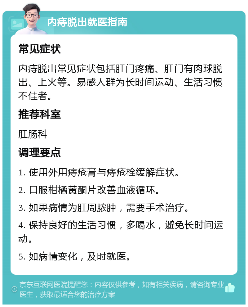 内痔脱出就医指南 常见症状 内痔脱出常见症状包括肛门疼痛、肛门有肉球脱出、上火等。易感人群为长时间运动、生活习惯不佳者。 推荐科室 肛肠科 调理要点 1. 使用外用痔疮膏与痔疮栓缓解症状。 2. 口服柑橘黄酮片改善血液循环。 3. 如果病情为肛周脓肿，需要手术治疗。 4. 保持良好的生活习惯，多喝水，避免长时间运动。 5. 如病情变化，及时就医。