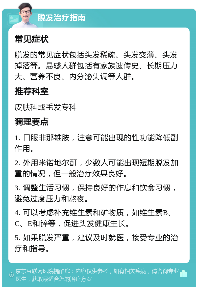 脱发治疗指南 常见症状 脱发的常见症状包括头发稀疏、头发变薄、头发掉落等。易感人群包括有家族遗传史、长期压力大、营养不良、内分泌失调等人群。 推荐科室 皮肤科或毛发专科 调理要点 1. 口服非那雄胺，注意可能出现的性功能降低副作用。 2. 外用米诺地尔酊，少数人可能出现短期脱发加重的情况，但一般治疗效果良好。 3. 调整生活习惯，保持良好的作息和饮食习惯，避免过度压力和熬夜。 4. 可以考虑补充维生素和矿物质，如维生素B、C、E和锌等，促进头发健康生长。 5. 如果脱发严重，建议及时就医，接受专业的治疗和指导。