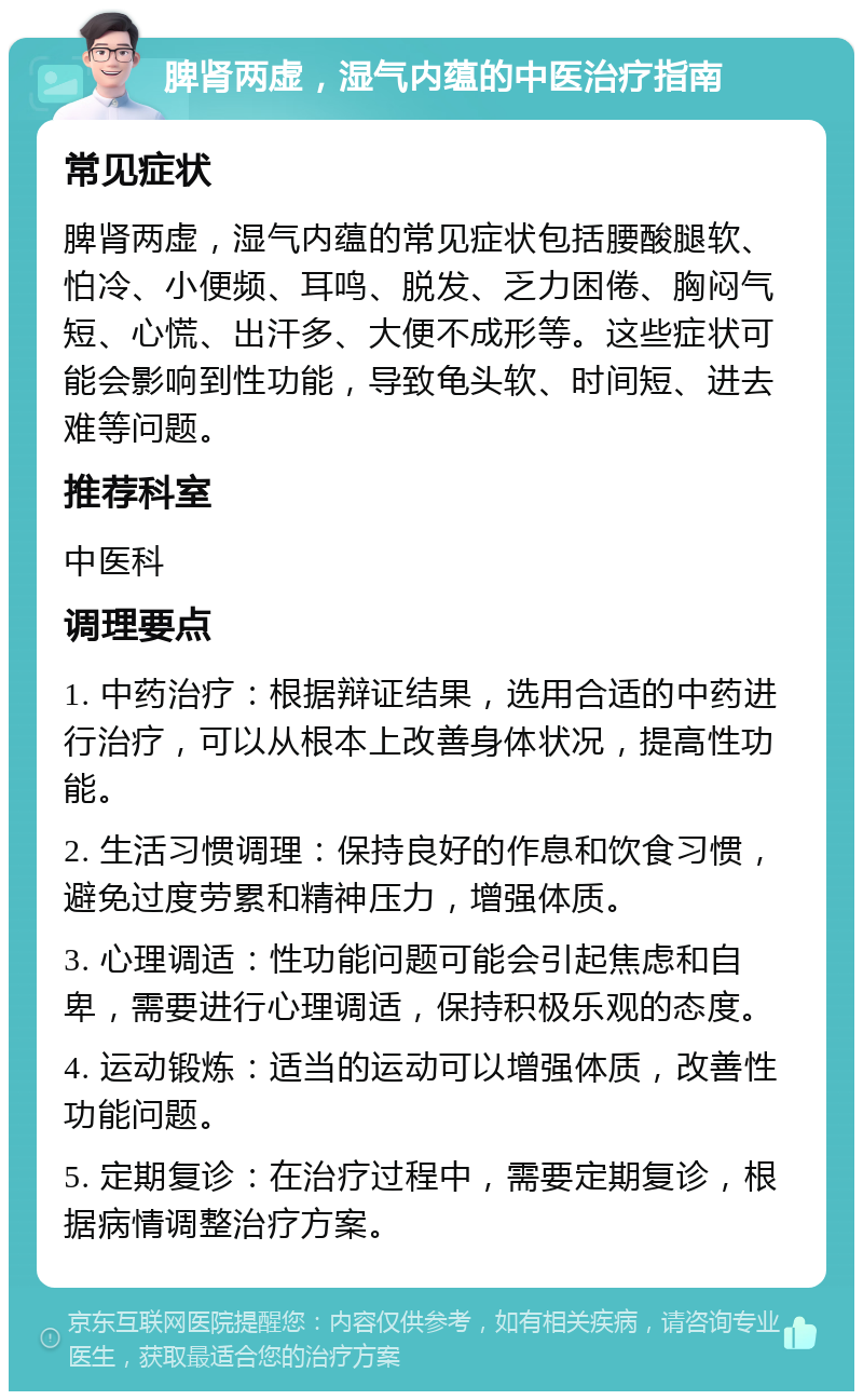 脾肾两虚，湿气内蕴的中医治疗指南 常见症状 脾肾两虚，湿气内蕴的常见症状包括腰酸腿软、怕冷、小便频、耳鸣、脱发、乏力困倦、胸闷气短、心慌、出汗多、大便不成形等。这些症状可能会影响到性功能，导致龟头软、时间短、进去难等问题。 推荐科室 中医科 调理要点 1. 中药治疗：根据辩证结果，选用合适的中药进行治疗，可以从根本上改善身体状况，提高性功能。 2. 生活习惯调理：保持良好的作息和饮食习惯，避免过度劳累和精神压力，增强体质。 3. 心理调适：性功能问题可能会引起焦虑和自卑，需要进行心理调适，保持积极乐观的态度。 4. 运动锻炼：适当的运动可以增强体质，改善性功能问题。 5. 定期复诊：在治疗过程中，需要定期复诊，根据病情调整治疗方案。