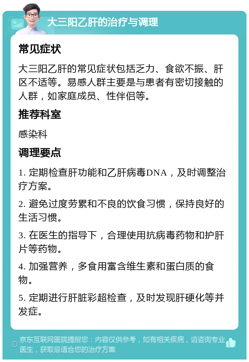 大三阳乙肝的治疗与调理 常见症状 大三阳乙肝的常见症状包括乏力、食欲不振、肝区不适等。易感人群主要是与患者有密切接触的人群，如家庭成员、性伴侣等。 推荐科室 感染科 调理要点 1. 定期检查肝功能和乙肝病毒DNA，及时调整治疗方案。 2. 避免过度劳累和不良的饮食习惯，保持良好的生活习惯。 3. 在医生的指导下，合理使用抗病毒药物和护肝片等药物。 4. 加强营养，多食用富含维生素和蛋白质的食物。 5. 定期进行肝脏彩超检查，及时发现肝硬化等并发症。